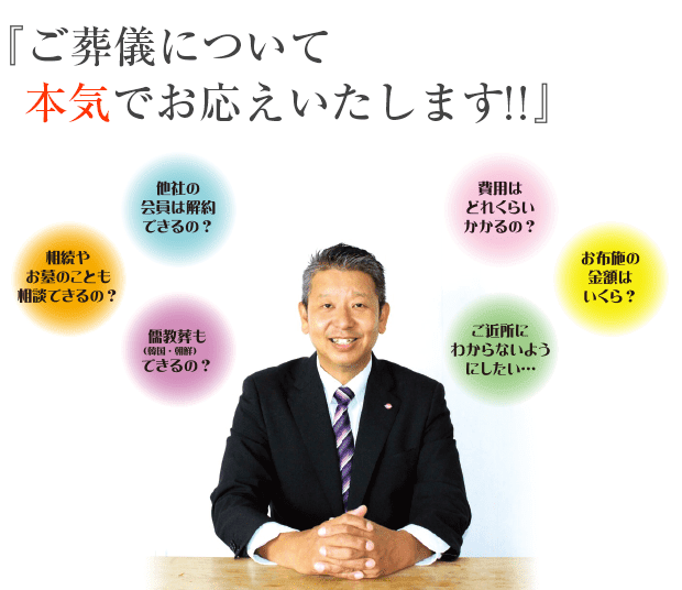 ご葬儀について本気でお応えいたします!! 相続やお墓のことも相談できるの？ 他社の会員は解約できるの？ 儒教葬(韓国・挑戦)もできるの？ 費用はどれくらいかかるの？ ご近所にわからないようにしたい… お布施の金額はいくら？